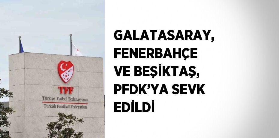 GALATASARAY, FENERBAHÇE VE BEŞİKTAŞ, PFDK’YA SEVK EDİLDİ