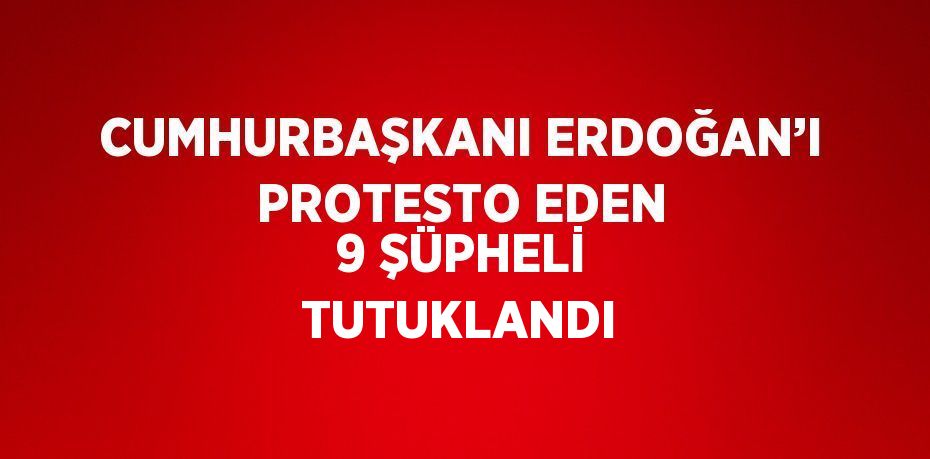 CUMHURBAŞKANI ERDOĞAN’I PROTESTO EDEN 9 ŞÜPHELİ TUTUKLANDI