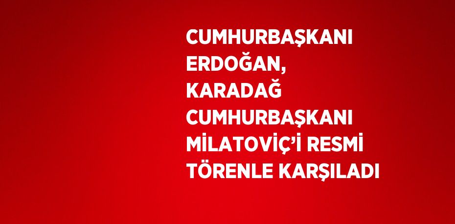 CUMHURBAŞKANI ERDOĞAN, KARADAĞ CUMHURBAŞKANI MİLATOVİÇ’İ RESMİ TÖRENLE KARŞILADI