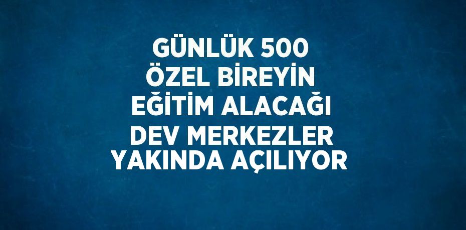 GÜNLÜK 500 ÖZEL BİREYİN EĞİTİM ALACAĞI DEV MERKEZLER YAKINDA AÇILIYOR