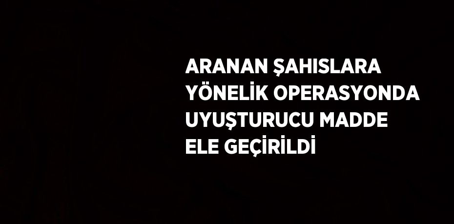 ARANAN ŞAHISLARA YÖNELİK OPERASYONDA UYUŞTURUCU MADDE ELE GEÇİRİLDİ