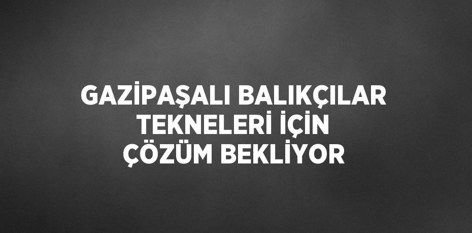 GAZİPAŞALI BALIKÇILAR TEKNELERİ İÇİN ÇÖZÜM BEKLİYOR