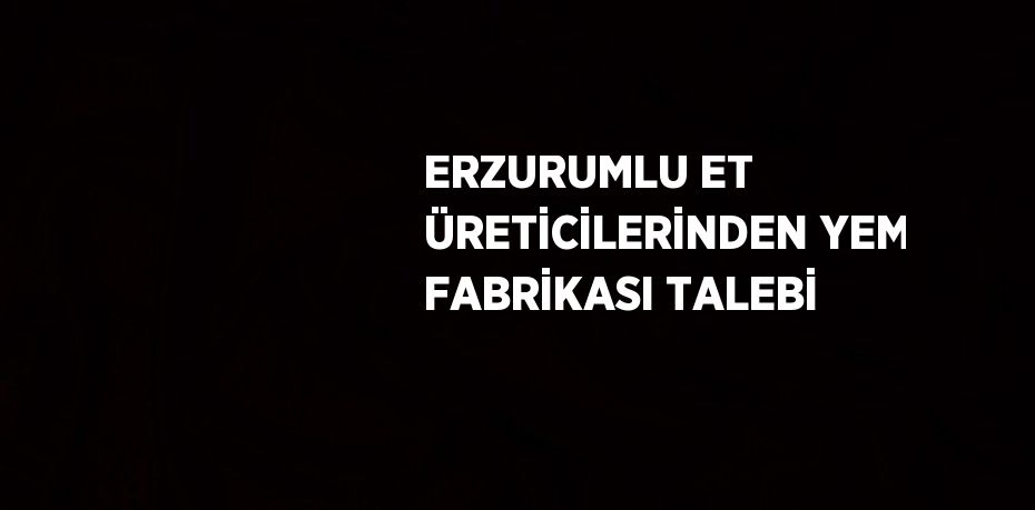 ERZURUMLU ET ÜRETİCİLERİNDEN YEM FABRİKASI TALEBİ