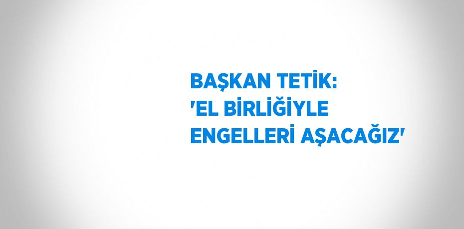 BAŞKAN TETİK: 'EL BİRLİĞİYLE ENGELLERİ AŞACAĞIZ'