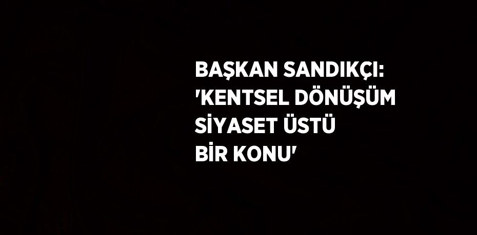 BAŞKAN SANDIKÇI: 'KENTSEL DÖNÜŞÜM SİYASET ÜSTÜ BİR KONU'