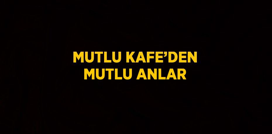 MUTLU KAFE’DEN MUTLU ANLAR