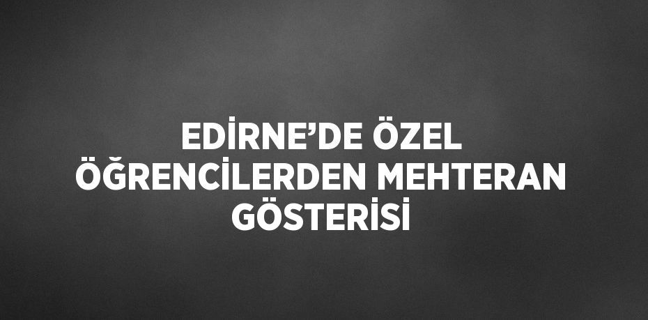 EDİRNE’DE ÖZEL ÖĞRENCİLERDEN MEHTERAN GÖSTERİSİ