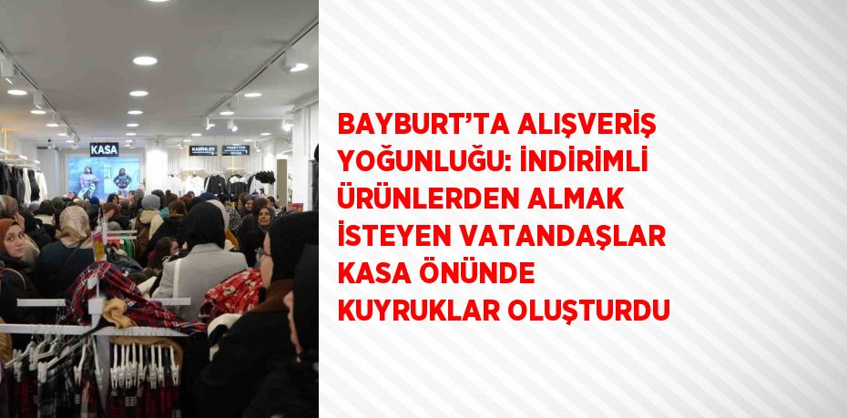 BAYBURT’TA ALIŞVERİŞ YOĞUNLUĞU: İNDİRİMLİ ÜRÜNLERDEN ALMAK İSTEYEN VATANDAŞLAR KASA ÖNÜNDE KUYRUKLAR OLUŞTURDU