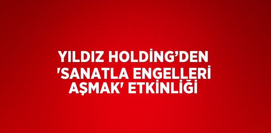 YILDIZ HOLDİNG’DEN 'SANATLA ENGELLERİ AŞMAK' ETKİNLİĞİ