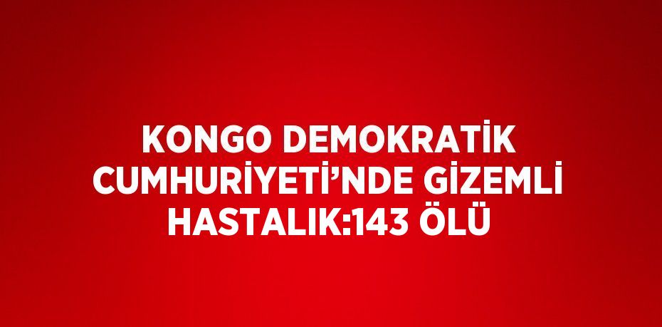 KONGO DEMOKRATİK CUMHURİYETİ’NDE GİZEMLİ HASTALIK:143 ÖLÜ