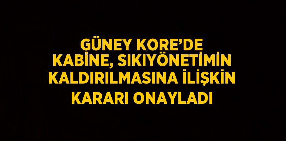 GÜNEY KORE’DE KABİNE, SIKIYÖNETİMİN KALDIRILMASINA İLİŞKİN KARARI ONAYLADI