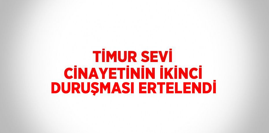 TİMUR SEVİ CİNAYETİNİN İKİNCİ DURUŞMASI ERTELENDİ