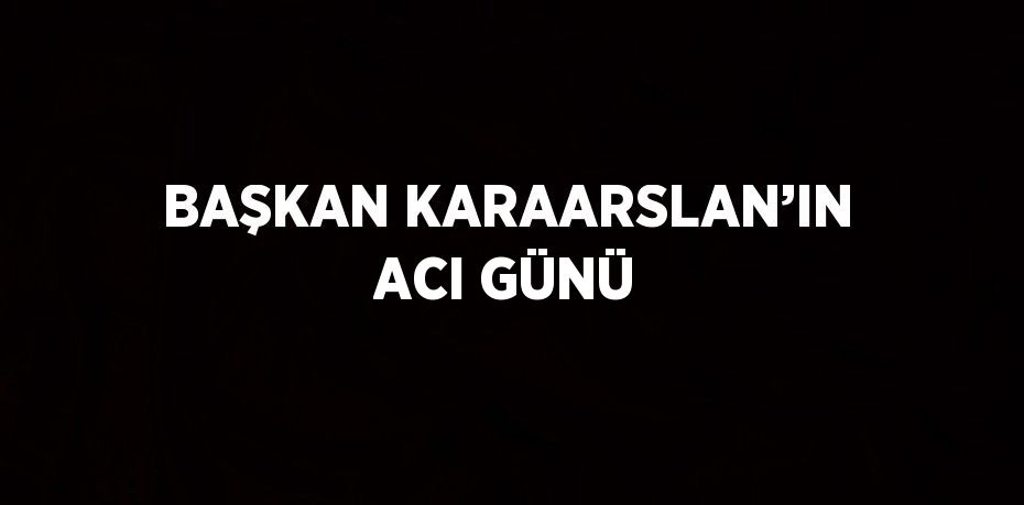 BAŞKAN KARAARSLAN’IN ACI GÜNÜ