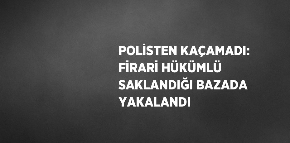 POLİSTEN KAÇAMADI: FİRARİ HÜKÜMLÜ SAKLANDIĞI BAZADA YAKALANDI