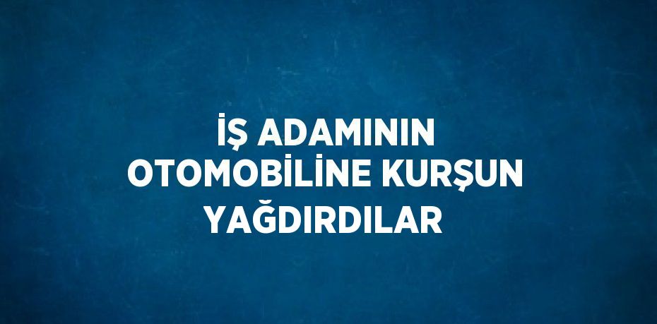 İŞ ADAMININ OTOMOBİLİNE KURŞUN YAĞDIRDILAR