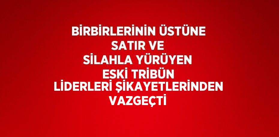 BİRBİRLERİNİN ÜSTÜNE SATIR VE SİLAHLA YÜRÜYEN ESKİ TRİBÜN LİDERLERİ ŞİKAYETLERİNDEN VAZGEÇTİ