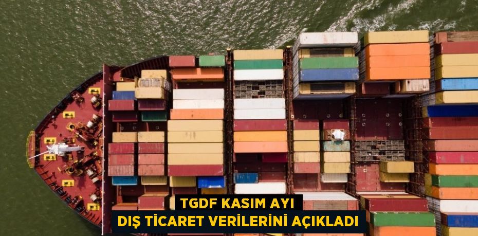 TGDF KASIM AYI DIŞ TİCARET VERİLERİNİ AÇIKLADI