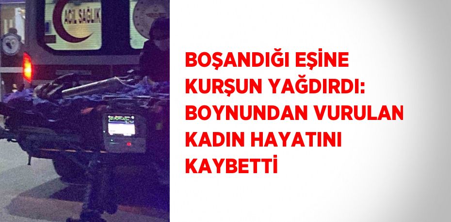 BOŞANDIĞI EŞİNE KURŞUN YAĞDIRDI: BOYNUNDAN VURULAN KADIN HAYATINI KAYBETTİ