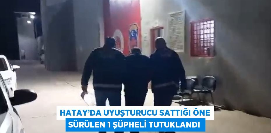 HATAY’DA UYUŞTURUCU SATTIĞI ÖNE SÜRÜLEN 1 ŞÜPHELİ TUTUKLANDI