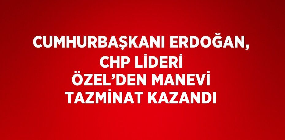 CUMHURBAŞKANI ERDOĞAN, CHP LİDERİ ÖZEL’DEN MANEVİ TAZMİNAT KAZANDI