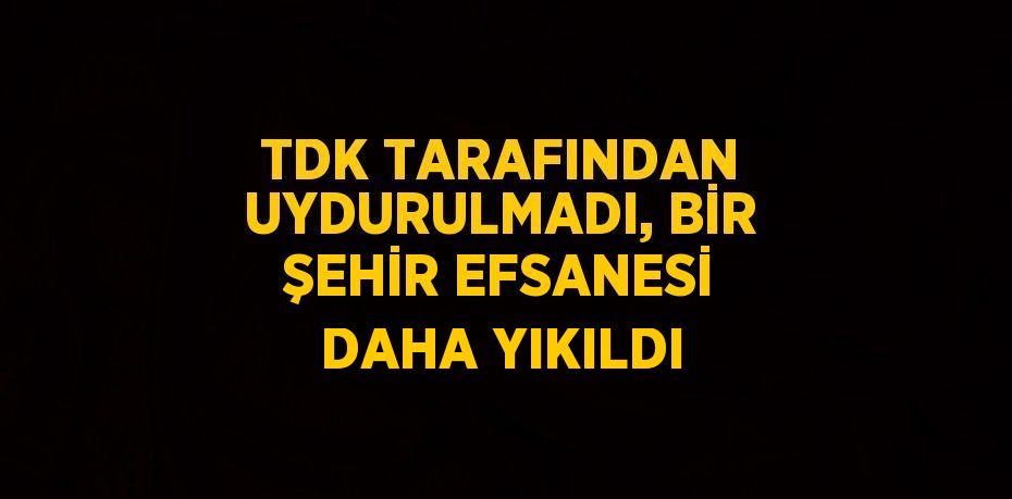 TDK TARAFINDAN UYDURULMADI, BİR ŞEHİR EFSANESİ DAHA YIKILDI