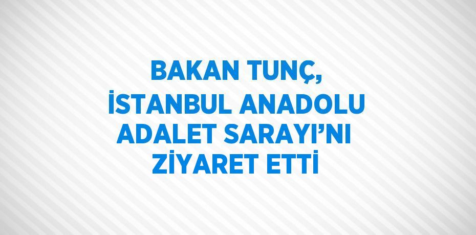 BAKAN TUNÇ, İSTANBUL ANADOLU ADALET SARAYI’NI ZİYARET ETTİ