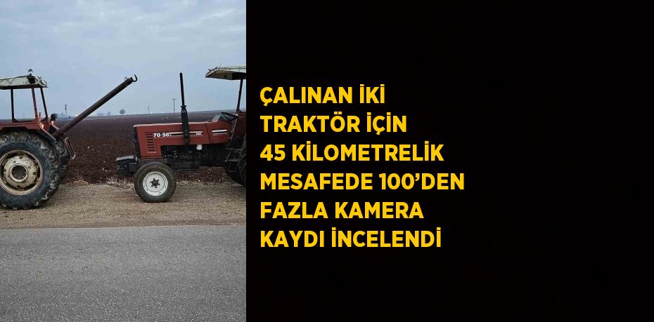 ÇALINAN İKİ TRAKTÖR İÇİN 45 KİLOMETRELİK MESAFEDE 100’DEN FAZLA KAMERA KAYDI İNCELENDİ