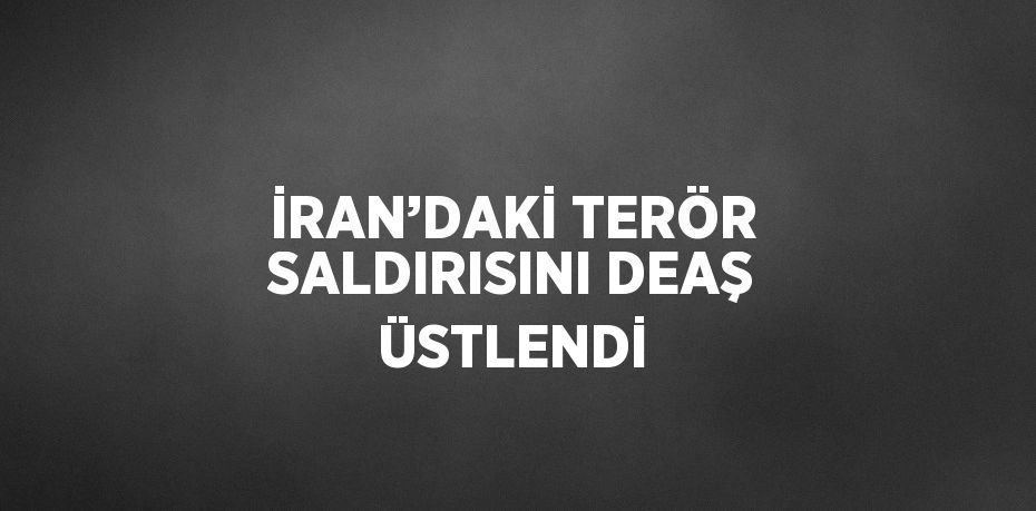 İRAN’DAKİ TERÖR SALDIRISINI DEAŞ ÜSTLENDİ