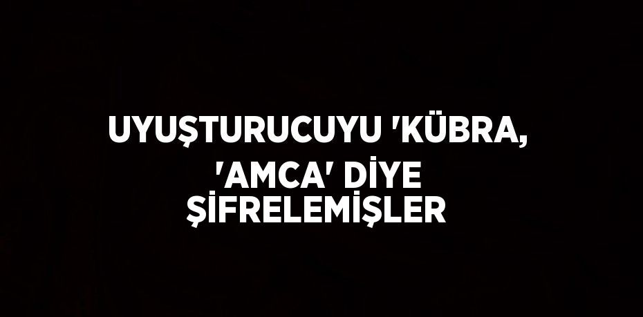 UYUŞTURUCUYU 'KÜBRA, 'AMCA' DİYE ŞİFRELEMİŞLER