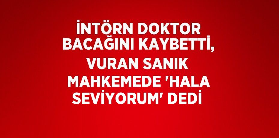 İNTÖRN DOKTOR BACAĞINI KAYBETTİ, VURAN SANIK MAHKEMEDE 'HALA SEVİYORUM' DEDİ