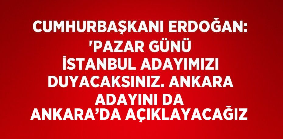 CUMHURBAŞKANI ERDOĞAN: 'PAZAR GÜNÜ İSTANBUL ADAYIMIZI DUYACAKSINIZ. ANKARA ADAYINI DA ANKARA’DA AÇIKLAYACAĞIZ