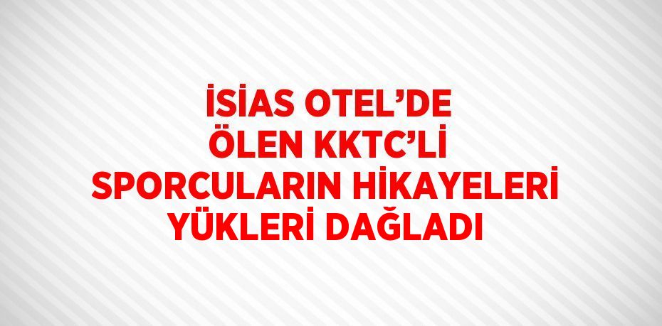 İSİAS OTEL’DE ÖLEN KKTC’Lİ SPORCULARIN HİKAYELERİ YÜKLERİ DAĞLADI