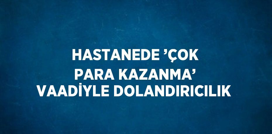 HASTANEDE ’ÇOK PARA KAZANMA’ VAADİYLE DOLANDIRICILIK