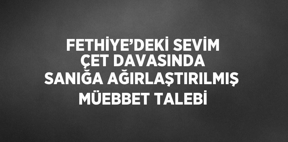 FETHİYE’DEKİ SEVİM ÇET DAVASINDA SANIĞA AĞIRLAŞTIRILMIŞ MÜEBBET TALEBİ