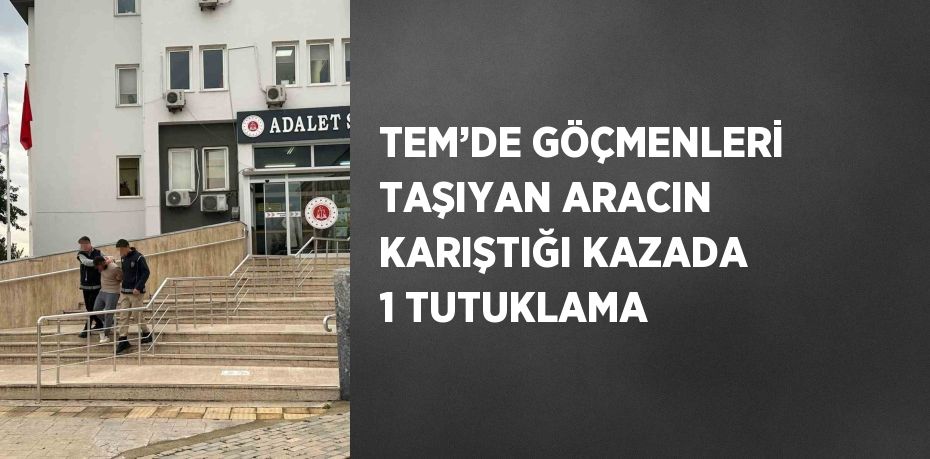 TEM’DE GÖÇMENLERİ TAŞIYAN ARACIN KARIŞTIĞI KAZADA 1 TUTUKLAMA