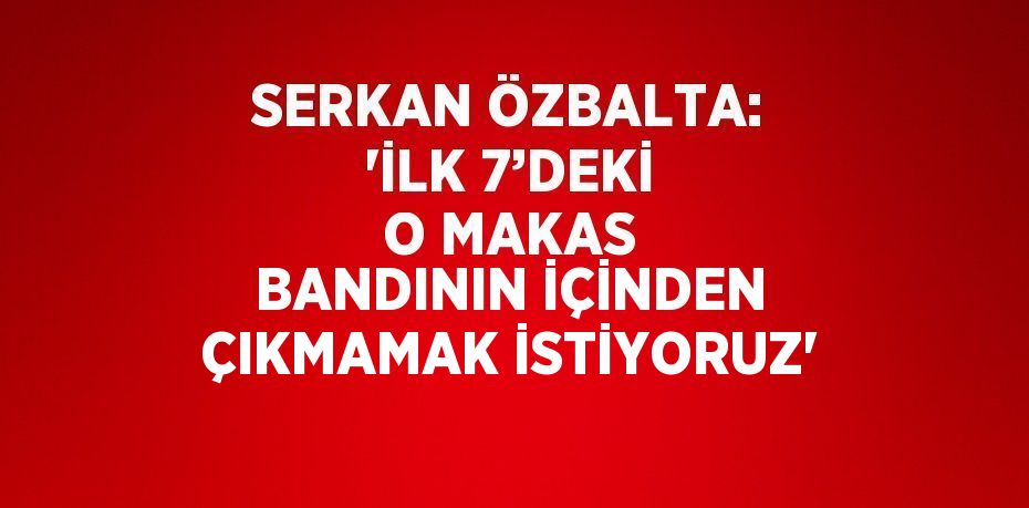 SERKAN ÖZBALTA: 'İLK 7’DEKİ O MAKAS BANDININ İÇİNDEN ÇIKMAMAK İSTİYORUZ'