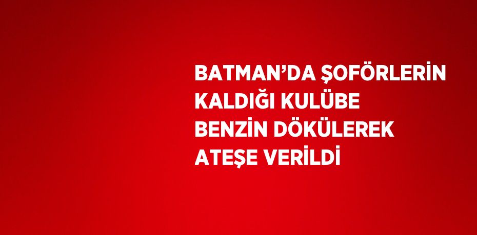 BATMAN’DA ŞOFÖRLERİN KALDIĞI KULÜBE BENZİN DÖKÜLEREK ATEŞE VERİLDİ