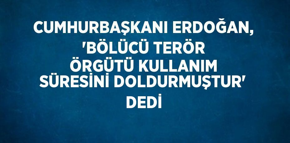 CUMHURBAŞKANI ERDOĞAN, 'BÖLÜCÜ TERÖR ÖRGÜTÜ KULLANIM SÜRESİNİ DOLDURMUŞTUR' DEDİ