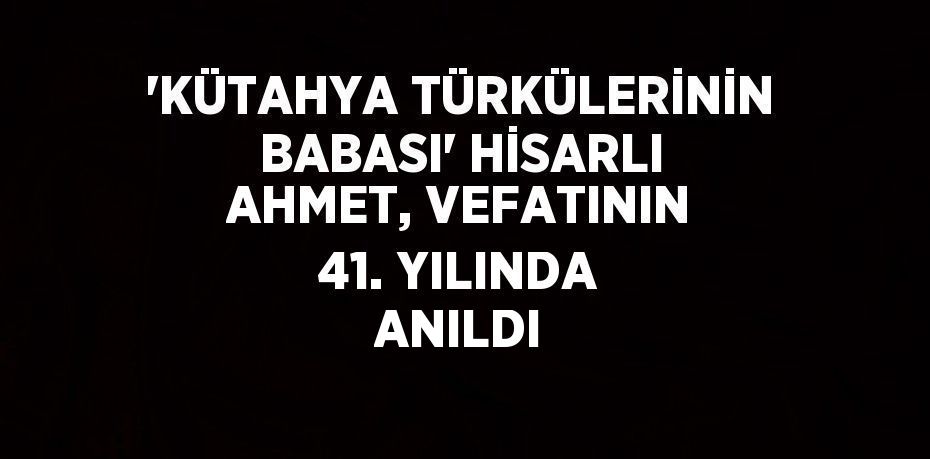 'KÜTAHYA TÜRKÜLERİNİN BABASI' HİSARLI AHMET, VEFATININ 41. YILINDA ANILDI