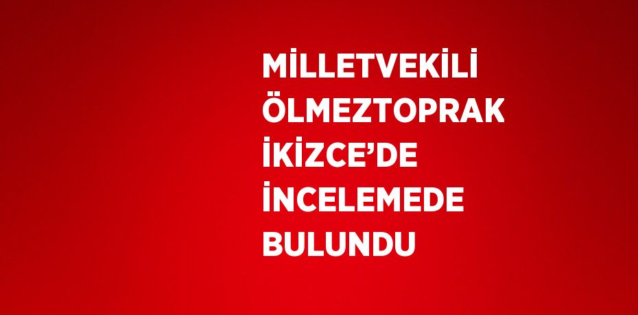 MİLLETVEKİLİ ÖLMEZTOPRAK İKİZCE’DE İNCELEMEDE BULUNDU