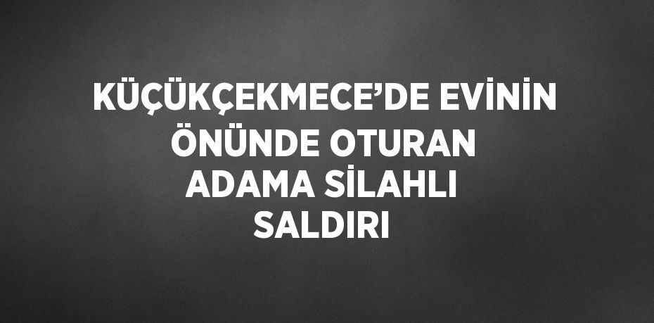 KÜÇÜKÇEKMECE’DE EVİNİN ÖNÜNDE OTURAN ADAMA SİLAHLI SALDIRI