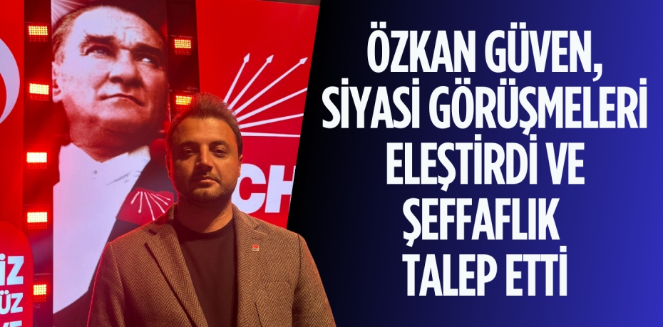 ÖZKAN GÜVEN, SİYASİ GÖRÜŞMELERİ ELEŞTİRDİ VE ŞEFFAFLIK TALEP ETTİ