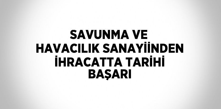 SAVUNMA VE HAVACILIK SANAYİİNDEN İHRACATTA TARİHİ BAŞARI