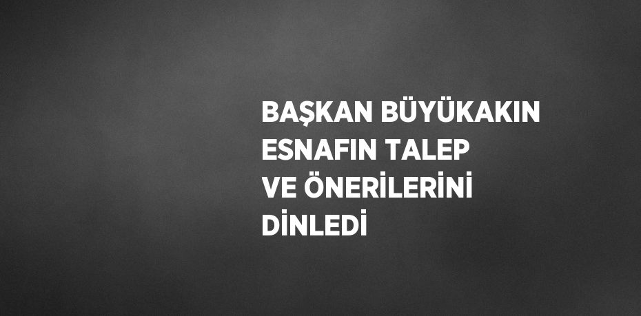 BAŞKAN BÜYÜKAKIN ESNAFIN TALEP VE ÖNERİLERİNİ DİNLEDİ