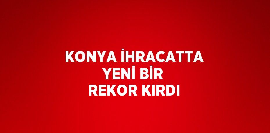 KONYA İHRACATTA YENİ BİR REKOR KIRDI