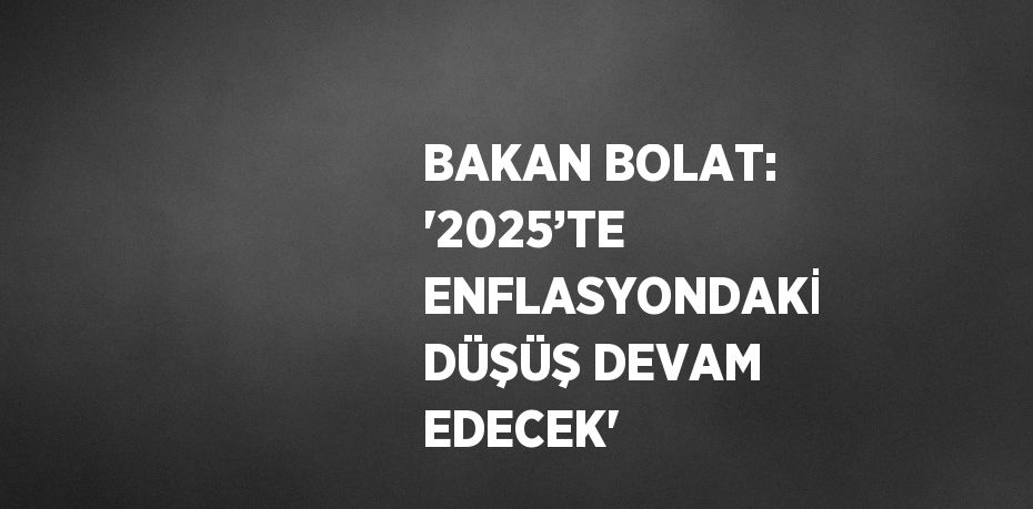 BAKAN BOLAT: '2025’TE ENFLASYONDAKİ DÜŞÜŞ DEVAM EDECEK'