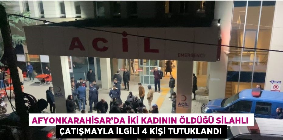 AFYONKARAHİSAR’DA İKİ KADININ ÖLDÜĞÜ SİLAHLI ÇATIŞMAYLA İLGİLİ 4 KİŞİ TUTUKLANDI