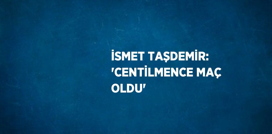 İSMET TAŞDEMİR: 'CENTİLMENCE MAÇ OLDU'