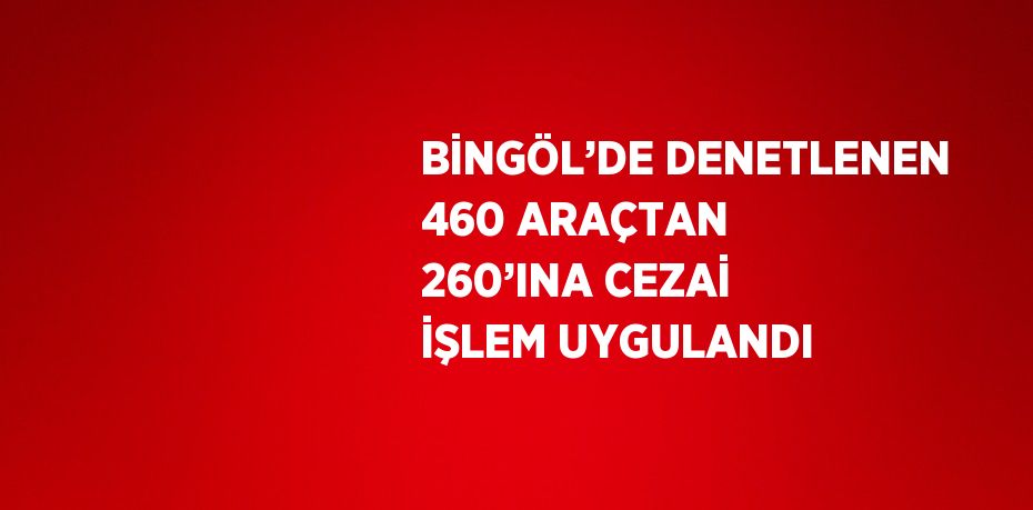 BİNGÖL’DE DENETLENEN 460 ARAÇTAN 260’INA CEZAİ İŞLEM UYGULANDI