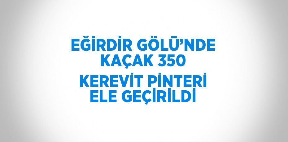 EĞİRDİR GÖLÜ’NDE KAÇAK 350 KEREVİT PİNTERİ ELE GEÇİRİLDİ